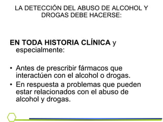 LA DETECCIÓN DEL ABUSO DE ALCOHOL Y DROGAS DEBE HACERSE: EN TODA HISTORIA CLÍNICA  y especialmente: Antes de prescribir fármacos que interactúen con el alcohol o drogas. En respuesta a problemas que pueden estar relacionados con el abuso de alcohol y drogas. 