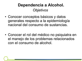Dependencia a Alcohol. Objetivos   Conocer conceptos básicos y datos generales respecto a la epidemiología nacional del consumo de sustancias.  Conocer el rol del médico no psiquiatra en el manejo de los problemas relacionados con el consumo de alcohol. 