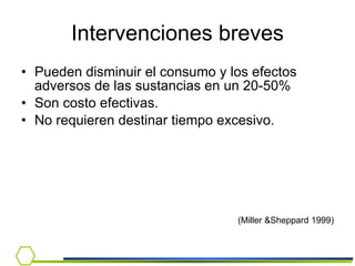Intervenciones breves Pueden disminuir el consumo y los efectos adversos de las sustancias en un 20-50% Son costo efectivas. No requieren destinar tiempo excesivo. (Miller &Sheppard 1999) 