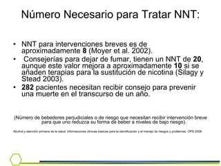 Número Necesario para Tratar NNT: NNT para intervenciones breves es de aproximadamente  8  (Moyer et al. 2002). Consejerías para dejar de fumar, tienen un NNT de  20 , aunque este valor mejora a aproximadamente  10  si se añaden terapias para la sustitución de nicotina (Silagy y Stead 2003). 282  pacientes necesitan recibir consejo para prevenir una muerte en el transcurso de un año.  (Número de bebedores perjudiciales o de riesgo que necesitan recibir intervención breve para que uno reduzca su forma de beber a niveles de bajo riesgo).  Alcohol y atención primaria de la salud: informaciones clínicas básicas para la identificación y el manejo de riesgos y problemas. OPS 2008 