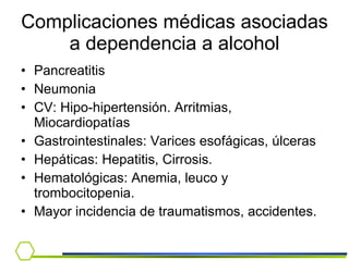 Complicaciones médicas asociadas a dependencia a alcohol Pancreatitis Neumonia CV: Hipo-hipertensión. Arritmias, Miocardiopatías Gastrointestinales: Varices esofágicas, úlceras Hepáticas: Hepatitis, Cirrosis. Hematológicas: Anemia, leuco y trombocitopenia. Mayor incidencia de traumatismos, accidentes. 