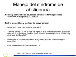 Manejo del síndrome de abstinencia Historia y examen físico acusiosos para descartar diagnósticos alternativos ( Diagnóstico Clínico ). Control sintomático y medidas de apoyo general: Hidratación para reestablecer euvolemia Tiamina 200mg IM por 3 días o EV previo a la administración de cualquier solución que contenga glucosa; para prevenir encefalopatía de Wernicke y síndrome de Korsakoff Reestablecer niveles de potasio, magnesio, glucosa y fosfato según necesidad Evaluar la necesidad de admisión a UCI 2008 UpToDate. Alcohol withdrawal syndromes 