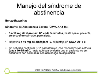 Manejo del síndrome de abstinencia Benzodiazepinas Síndrome de Abstinencia Severo (CIWA-Ar  ≥ 15) :   5 a 10 mg de diazepam IV, cada 5 minutos , hasta que el paciente se encuentre calmado, pero alerta. Repetir  5 a 10 mg de diazepam IV,  si   puntaje en  CIWA-Ar  ≥  8 Se deberán continuar BDZ parenterales, con monitorización estricta  (cada 10-15 min),  hasta que sea evidente que el paciente no se encuentra con delirium ni con alto riesgo de aspiración. 2008 UpToDate. Alcohol withdrawal syndromes 