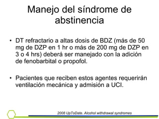 Manejo del síndrome de abstinencia DT refractario a altas dosis de BDZ (más de 50 mg de DZP en 1 hr o más de 200 mg de DZP en 3 o 4 hrs) deberá ser manejado con la adición de fenobarbital o propofol.  Pacientes que reciben estos agentes requerirán ventilación mecánica y admisión a UCI. 2008 UpToDate. Alcohol withdrawal syndromes 