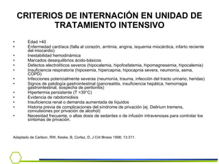 CRITERIOS DE INTERNACIÓN EN UNIDAD DE TRATAMIENTO INTENSIVO Edad >40 Enfermedad cardíaca (falla al corazón, arritmia, angina, isquemia miocárdica, infarto reciente del miocardio) Inestabilidad hemodinámica Marcados desequilibrios ácido-básicos Defectos electrolíticos severos (hipocalemia, hipofosfatemia, hipomagnesemia, hipocalemia) Insuficiencia respiratoria (hipoxemia, hipercapnia, hipocapnia severa, neumonía, asma, COPD) Infecciones potencialmente severas (neumonía, trauma, infección del tracto urinario, heridas) Signos de patología gastrointestinal (pancreatitis, insuficiencia hepática, hemorragia gastrointestinal, sospecha de peritonitis) Hipertermia persistente (T >39°C) Evidencia de rabdomiolisis Insuficiencia renal o demanda aumentada de líquidos Historia previa de complicaciones del síndrome de privación (ej. Delirium tremens, convulsiones por privación de alcohol) Necesidad frecuente, o altas dosis de sedantes o de infusión intravenosas para controlar los síntomas de privación. Adaptado de Carlson, RW, Keske, B, Cortez, D, J Crit Illness 1998; 13:311.  