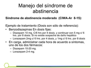 Manejo del síndrome de abstinencia Síndrome de abstinencia moderado  (CIWA-Ar  8-15): Ejemplo de tratamiento (Dosis son sólo de referencia): Benzodiazepinas En dosis fijas: Diazepam 10 mg. C/6 hrs por 4 dosis, y continuar con 5 mg c/ 6 hrs. por 8 dosis. Si no existe sospecha de daño hepático  Lorazepam 2mg c/ 6 hrs. por 4 dosis, y 1mg c/ 6 hrs. por 8 dosis  En carga, administrar cada hora de acuerdo a síntomas, uno de los dos fármacos: Diazepam 10-20 mg.  Lorazepam 2-4 mg. 