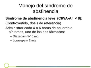 Manejo del síndrome de abstinencia Síndrome de abstinencia leve  (CIWA-Ar  <  8): (Controvertido, dosis de referencia) Administrar cada 4 a 6 horas de acuerdo a síntomas, uno de los dos fármacos: Diazepam 5-10 mg.  Lorazepam 2 mg. 