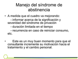 Manejo del síndrome de abstinencia A medida que el cuadro va mejorando:  - informar acerca de la significación y severidad del síndrome de privación - duración limitada en el tiempo - recurrencia en caso de reiniciar consumo, etc.  Este es un muy buen momento para que el consultante incremente su motivación hacia el tratamiento y el cambio personal. 