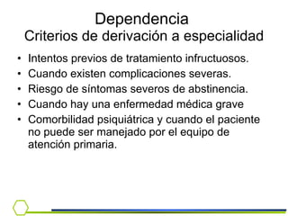 Dependencia  Criterios de derivación a especialidad Intentos previos de tratamiento infructuosos.  Cuando existen complicaciones severas. Riesgo de síntomas severos de abstinencia. Cuando hay una enfermedad médica grave  Comorbilidad psiquiátrica y cuando el paciente no puede ser manejado por el equipo de atención primaria. 