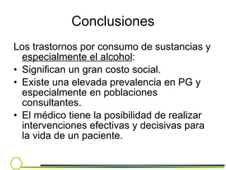 Conclusiones Los trastornos por consumo de sustancias y  especialmente el alcohol : Significan un gran costo social. Existe una elevada prevalencia en PG y especialmente en poblaciones consultantes. El médico tiene la posibilidad de realizar intervenciones efectivas y decisivas para la vida de un paciente.  