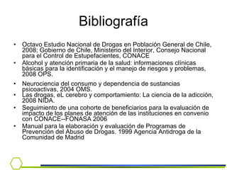 Bibliografía Octavo Estudio Nacional de Drogas en Población General de Chile, 2008; Gobierno de Chile, Ministerio del Interior, Consejo Nacional para el Control de Estupefacientes, CONACE Alcohol y atención primaria de la salud: informaciones clínicas básicas para la identificación y el manejo de riesgos y problemas, 2008 OPS.  Neurociencia del consumo y dependencia de sustancias psicoactivas, 2004 OMS. Las drogas, eL cerebro y comportamiento: La ciencia de la adicción, 2008 NIDA. Seguimiento de una cohorte de beneficiarios para la evaluación de impacto de los planes de atención de las instituciones en convenio con CONACE--FONASA 2006 Manual para la elaboración y evaluación de Programas de Prevención del Abuso de Drogas. 1999 Agencia Antidroga de la Comunidad de Madrid 