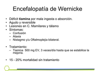 Encefalopatía de Wernicke Déficit  tiamina  por mala ingesta o absorción. Agudo y reversible Lesiones en C. Mamilares y tálamo  Síntomas: Confusión Ataxia Nistagmo y/u Oftalmoplejia bilateral.  Tratamiento:  Tiamina  500 mg EV, 3 veces/día hasta que se estabilice la mejoría. 15 - 20% mortalidad sin tratamiento 