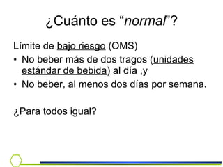 ¿Cuánto es “ normal ”? Límite de  bajo riesgo  (OMS) No beber más de dos tragos ( unidades estándar de bebida ) al día ,y No beber, al menos dos días por semana. ¿Para todos igual? 