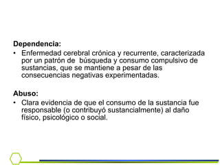 Dependencia:   Enfermedad cerebral crónica y recurrente, caracterizada por un patrón de  búsqueda y consumo compulsivo de sustancias, que se mantiene a pesar de las consecuencias negativas experimentadas.  Abuso: Clara evidencia de que el consumo de la sustancia fue responsable (o contribuyó sustancialmente) al daño físico, psicológico o social. 