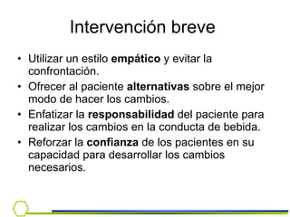 Utilizar un estilo  empático  y evitar la confrontación. Ofrecer al paciente  alternativas  sobre el mejor modo de hacer los cambios. Enfatizar la  responsabilidad  del paciente para realizar los cambios en la conducta de bebida. Reforzar la  confianza  de los pacientes en su capacidad para desarrollar los cambios necesarios. Intervención breve  