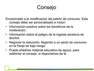 Consejo   Encaminado a la modificación del patrón de consumo. Este consejo debe ser personalizado e incluir: Información positiva sobre los beneficios de la moderación. Información sobre el peligro de la ingesta excesiva de alcohol. Negociar la reducción, llegando a un pacto de consumo en la franja de bajo riesgo  Puede añadirse material educativo de apoyo, para reafirmar el consejo, si disponemos de él. 