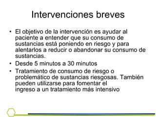 Intervenciones breves El objetivo de la intervención es ayudar al paciente a entender que su consumo de sustancias está poniendo en riesgo y para alentarlos a reducir o abandonar su consumo de sustancias. Desde 5 minutos a 30 minutos  Tratamiento de consumo de riesgo o problemático de sustancias riesgosas. También pueden utilizarse para fomentar el ingreso a un tratamiento más intensivo 