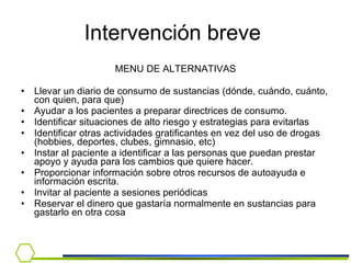 MENU DE ALTERNATIVAS Llevar un diario de consumo de sustancias (dónde, cuándo, cuánto, con quien, para que) Ayudar a los pacientes a preparar directrices de consumo. Identificar situaciones de alto riesgo y estrategias para evitarlas Identificar otras actividades gratificantes en vez del uso de drogas (hobbies, deportes, clubes, gimnasio, etc) Instar al paciente a identificar a las personas que puedan prestar apoyo y ayuda para los cambios que quiere hacer. Proporcionar información sobre otros recursos de autoayuda e información escrita.   Invitar al paciente a sesiones periódicas  Reservar el dinero que gastaría normalmente en sustancias para gastarlo en otra cosa  Intervención breve  