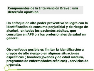 Un enfoque de alto poder preventivo se logra con la identificación de consumo perjudicial y de riesgo de alcohol,  en todos los pacientes adultos, que consultan en APS o a los profesionales de salud en general.  Otro enfoque posible es limitar la identificación a grupos de alto riesgo o en algunas situaciones específicas ( hombres jóvenes y de edad madura, programas de enfermedades crónicas) , servicios de urgencia. Componentes de la Intervención Breve : una detección oportuna. 