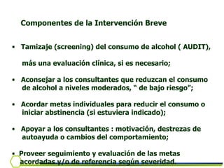 Tamizaje (screening) del consumo de alcohol ( AUDIT),  más una evaluación clínica, si es necesario; Aconsejar a los consultantes que reduzcan el consumo  de alcohol a niveles moderados, “ de bajo riesgo”; Acordar metas individuales para reducir el consumo o  iniciar abstinencia (si estuviera indicado); Apoyar a los consultantes : motivación, destrezas de  autoayuda o cambios del comportamiento; Proveer seguimiento y evaluación de las metas  acordadas y/o de referencia según severidad. Componentes de la Intervención Breve 