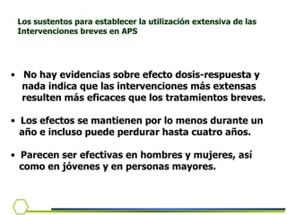 No hay evidencias sobre efecto dosis-respuesta y  nada indica que las intervenciones más extensas  resulten más eficaces que los tratamientos breves. Los efectos se mantienen por lo menos durante un año e incluso puede perdurar hasta cuatro años. Parecen ser efectivas en hombres y mujeres, así  como en jóvenes y en personas mayores.  Los sustentos para establecer la utilización extensiva de las Intervenciones breves en APS  