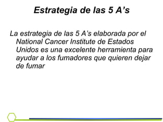 Estrategia de las 5 A’s La estrategia de las 5 A’s elaborada por el National Cancer Institute de Estados Unidos es una excelente herramienta para ayudar a los fumadores que quieren dejar de fumar 