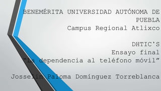 BENEMÉRITA UNIVERSIDAD AUTÓNOMA DE
PUEBLA
Campus Regional Atlixco
DHTIC’S
Ensayo final
“La dependencia al teléfono móvil”
Josselin Paloma Domínguez Torreblanca
 