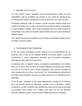 2. HISTORIA DEL CELULAR
En 1973 Martín Cooper, trabajador de la empresa Motorola invento el primer
radioteléfono, esto es un teléfono que enviaba la voz a través de radiofrecuencia,
sin necesidad de cables, exactamente y como se transmiten las ondas de radio.
En Estados Unidos en 1983 se empezó a operar el primer sistema celular en la
ciudad de Chicago. Fue un éxito y de ahí se tuvo que dedicar tiempo a transformar
la señal analógica a digital. Cada cambio importante dirigió su rumbo cambios en
la tecnología a los cuales se les llama hasta nuestros días como “generaciones de
telefonía celular”.
Al Dr. Martin Cooper se le considero como "el padre de la telefonía celular" por ser
el inventor del primer celular.
3. PLATEAMIENTO DEL PROBLEMA.
El uso de nuevas tecnologías, genera cambios en el comportamiento de las
personas, pero el uso de los celulares también lo provoca debido a que han
evolucionado a pasos agigantados haciendo que los jóvenes propietarios,
dependan de este medio de comunicación.
La telefonía móvil, ha logrado avances tecnológicos sorprendentes en los últimos
años, por la única razón de llevar al mercado teléfonos innovadores que cumplen
con mas de una función como, cámara fotográfica, video cámara, mensajes de
texto, reproducción de música, sonidos mp3, etc. Son bastantes las funciones por
las cuales está compuesto que para la juventud ahora son una necesidad que no
debe faltar.
El uso de esta tecnología no solo causa dependencia y cambios en la conducta,
sino que también afecta las relaciones sociales, con los familiares, amigos,
compañeros y al tener presente esta dependencia cada vez son mas las personas
que prefieren pasar tiempo con el celular, para hacer uso de sus diferentes
funciones, llegando al punto en que muchos olvidan que pasa a su alrededor.
 