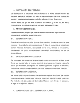 4. JUSTIFICACIÓN DEL PROBLEMA
La tecnología en la actualidad está al alcance de la mano, existen infinidad de
modelos telefónicos variando no solo en funcionamiento sino que también en
calidad y precios que sobrepasan hasta los salarios mínimos de un mes.
Por tal motivo es que se dará a conocer los cambios y el mal uso del móvil,
principalmente en los jóvenes y como afecta las relaciones sociales.
5. TIPOS DE DEPENDENCIA
Necesidad física o psíquica que tiene un individuo de consumir algún producto,
generalmente perjudicial para el organismo.
5.1. DEPENDENCIA FÍSICA:
Cuando el organismo necesita de una cierta cantidad de alguna sustancia para
moverse y desarrollar las actividades diarias. Al dejar de consumirla, al principio se
sienten náuseas, temblores, resequedad en la boca, vómitos o convulsiones,
dependiendo del grado de dependencia, del tiempo de consumo y del tipo de
droga utilizada.
5.2. LA DEPENDENCIA PSICOLÓGICA
Se da cuando las causas de la dependencia producen costumbre a ellas, de tal
forma que cuando faltan la persona se siente amenazada, ve, imagina o escucha
cosas que no existen, se angustia con facilidad y presenta un grado de ansiedad,
nerviosismo, miedo, paranoia y estrés que no la deja vivir ni descansar tranquila.
5.3. DEPENDENCIA EMOCIONAL
Se define como un patrón crónico de demandas afectivas frustradas, que buscan
desesperadamente satisfacerse mediante relaciones interpersonales estrechas.
No obstante, esta búsqueda está destinada al fracaso o en el mejor de los casos,
al logro de un equilibrio precario.
6. CONSECUENCIAS DE LA DEPENDENCIA AL MOVIL
 