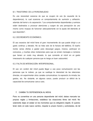 6.1. TRASTORNO DE LA PERSONALIDAD
Es una necesidad excesiva de que se ocupen de uno (la causante de la
dependencia), lo cual ocasiona un comportamiento de sumisión y adhesión,
además del temor a la separación. “Los comportamientos dependientes y sumisos
están destinados a provocar atenciones y surgen de una percepción de uno
mismo como incapaz de funcionar adecuadamente sin la ayuda del elemento al
que dependen”.
6.2. DECREMENTO ECONÓMICO.
El uso excesivo del móvil tiene el gran inconveniente de que puede dirigir a un
gasto continuo y elevado. No se trata solo de la factura del teléfono. El dueño
recibe varias ofertas a gastar para descargar juegos, música, participar en
concursos, y muchas otras incitaciones para que se envíen mensajes a números
que tienen un costo muy elevado, lo que convierte al móvil en un gasto
innecesario de cualquier persona que no tenga un buen autocontrol.
6.3. FALTA DE INTERACCIÓN INTERPERSONAL.
El uso sin control del móvil puede llegar a una poca comunicación con las
personas que te rodean, ya que se sustituye la intensidad de las relaciones
directas, sin experimentar otros canales comunicativos: la expresión, la mirada, los
gestos, etc. No obstante, en algunos casos, puede producir un déficit de la
capacidad de comunicarse cara a cara.
7. CAMBIA TU DEPENDENCIA AL MOVIL
Para no convertirse en una persona dependiente del móvil, debes marcarte tus
propias reglas y limitaciones, establece tus situaciones libres del móvil. No
solamente dejes el celular en los momentos que es obligatorio dejarlo. Si quieres
tener éxito en este nuevo cambio, respeta tu propio horario y actividades, de tal
 