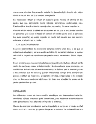 manera que si estas descansando, estudiando, jugando algún deporte, etc. evites
tomar el celular a no ser que sea una emergencia.
Es inadecuado utilizar el celular en cualquier parte, respeta el silencio en las
partes que sea conveniente (como iglesias, ceremonias, conferencias, etc.).
Puedes utilizar la aplicación de mensaje si es necesario y de suma importancia.
Procura utilizar menos el celular en situaciones en las que te encuentres rodeado
de personas, y si es que lo haces ten siempre en cuenta que no todas la personas
les gusta escuchar un sonido molesto en medio del silencio, por eso siempre
establece el vibrador en tu celular.
7.1 CELULAR E INTERNET
Es poco recomendable la abstinencia completa durante unos días, si es que ya
estas ligado al celular y se haya vuelto un habito. Si tomas la iniciativa y te olvidas
del móvil la mayoría de ocasiones que puedas como excursiones, fiestas, viajes,
etc.
Es un problema aún mas complicado las combinación del móvil con internet, por la
razón de que tienes mayor entretenimiento y la dependencia sigue creciendo, en
cuanto mas aplicaciones encuentras mas tiempo le dedicas y en el exterior ignoras
a las personas que te rodean y quieren relacionarse contigo. Evita siempre que
puedas sustituir las relaciones personales directas, emocionales y de contacto
vivo, por las comunicaciones telefónicas. No dejes que el celular te separe de la
gente que te quiere y rodea.
CONCLUSION
Las diferentes formas de comunicación tecnológica van innovándose cada día,
ofreciendo rapidez y facilidad para comunicarse, para hacer que la comunicación
entre personas sea mas eficiente sin importar la distancia.
Uno de los avances tecnológicos que ha impactado al mundo, es el celular o móvil
como muchos lo conoces, y a pesar de que en el momento de su invención no era
 