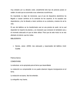 muy cotizado por su elevado costo, actualmente todo tipo de persona posee un
celular al costo que se acomode a sus solvencias económicas.
Es importante no dejar de mencionar, que el uso de dispositivo electrónico ha
llegado a causar cambios en la conducta de los usuarios, le ha causado una
dependencia y los ha llevado a tener cambios en su conducta y manera de ver la
vida.
El uso del teléfono se ha transformado casi en una prenda de vestir, de la cual
dependen la mayoría de jóvenes, y es necesario que conozcan el verdadero uso y
el momento adecuado en que se debe utilizar. Para que de este modo no se vea
afectado el entorno que los rodea.
BIBLIOGRAFIA
 Garcés, Javier. (2009). Uso adecuado y responsable del teléfono móvil:
Castilla
Patricia Garcia
COMENTARIO:
La estructura es la apropiada para el tema que desarrollaste
La redacción es comprensible no se puede observar ninguna incongruencia en el
tema.
La redacción es buena, fácil de entender.
La ortografía muy buena.
 