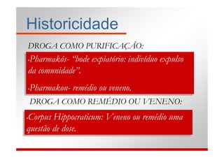 Historicidade
 DROGA COMO PURIFICAÇÃO:
 Pharmakós- “bode expiatório: indivíduo expulso
Pharmakós- “bode expiatório: indivíduo expulso
••

da comunidade”.
da comunidade”.
 Pharmakon- remédio ou veneno.
 Pharmakon- remédio ou veneno.
••

     DROGA COMO REMÉDIO OU VENENO:
 Corpus Hippocraticum: Veneno ou remédio uma
Corpus Hippocraticum: Veneno ou remédio uma
••

questão de dose.
questão de dose.
 