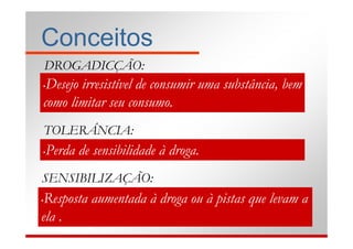 Conceitos
    DROGADICÇÃO:
•Desejo irresistível de consumir uma substância, bem
como limitar seu consumo.
    TOLERÂNCIA:
•   Perda de sensibilidade à droga.
SENSIBILIZAÇÃO:
•Resposta aumentada à droga ou à pistas que levam a
ela .
 