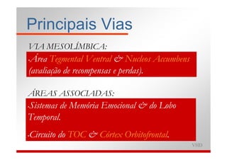 Principais Vias
VIA MESOLÍMBICA:
•Área Tegmental Ventral & Nucleos Accumbens
(avaliação de recompensas e perdas).

ÁREAS ASSOCIADAS:
Sistemas de Memória Emocional & do Lobo
•

Temporal.
Circuito do TOC & Córtex Orbitofrontal.
•

                                              VHD
 