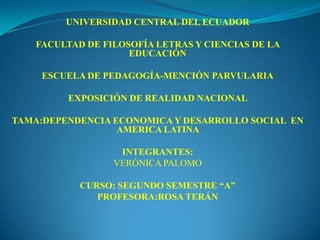 UNIVERSIDAD CENTRAL DEL ECUADOR

    FACULTAD DE FILOSOFÍA LETRAS Y CIENCIAS DE LA
                     EDUCACIÓN

     ESCUELA DE PEDAGOGÍA-MENCIÓN PARVULARIA

         EXPOSICIÓN DE REALIDAD NACIONAL

TAMA:DEPENDENCIA ECONOMICA Y DESARROLLO SOCIAL EN
                  AMERICA LATINA

                   INTEGRANTES:
                  VERÓNICA PALOMO

            CURSO: SEGUNDO SEMESTRE “A”
               PROFESORA:ROSA TERÁN
 