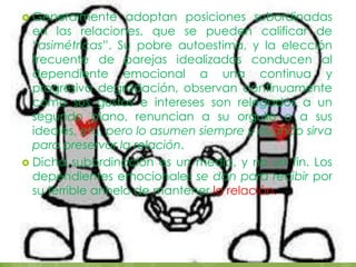  Generalmente adoptan posiciones subordinadas
en las relaciones, que se pueden calificar de
“asimétricas”. Su pobre autoestima, y la elección
frecuente de parejas idealizadas conducen al
dependiente emocional a una continua y
progresiva degradación, observan continuamente
cómo sus gustos e intereses son relegados a un
segundo plano, renuncian a su orgullo o a sus
ideales, etc, pero lo asumen siempre y cuando sirva
para preservar la relación.
 Dicha subordinación es un medio, y no un fin. Los
dependientes emocionales se dan para recibir por
su terrible anhelo de mantener la relación.
 