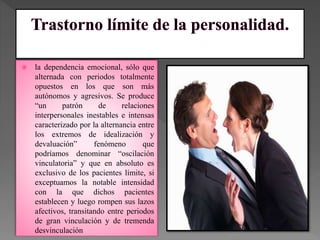  la dependencia emocional, sólo que
alternada con periodos totalmente
opuestos en los que son más
autónomos y agresivos. Se produce
“un patrón de relaciones
interpersonales inestables e intensas
caracterizado por la alternancia entre
los extremos de idealización y
devaluación” fenómeno que
podríamos denominar “oscilación
vinculatoria” y que en absoluto es
exclusivo de los pacientes límite, si
exceptuamos la notable intensidad
con la que dichos pacientes
establecen y luego rompen sus lazos
afectivos, transitando entre periodos
de gran vinculación y de tremenda
desvinculación
 