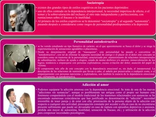 Sociotropía
• existen dos grandes tipos de estilos cognitivos en los pacientes deprimidos:
• uno de ellos centrado en la dependencia interpersonal, la necesidad imperiosa de afecto, o el
temor y la sobrevaloración del rechazo; el otro más independiente y perfeccionista, con
rumiaciones sobre el fracaso o la inutilidad.
• Al primero de los estilos cognitivos se le denominó “sociotropía” y al segundo “autonomía”,
pasando después a considerarse como rasgos de personalidad predisponentes a la depresión
Personalidad autodestructiva
• se ha venido estudiando un tipo llamativo de carácter, en el que aparentemente se busca el dolor y se niega la
experimentación de sensaciones agradables o placenteras.
• Desde su denominación original de “masoquista”, esta personalidad ha pasado a convertirse en
“autodestructiva”, con tal de eliminar la supuesta necesidad de castigo o el placer en el dolor este concepto se
considera como un trastorno de la personalidad, caracterizado por: mantenimiento de relaciones interpersonales
de subordinación; rechazo de ayuda o elogios; estado de ánimo disfórico y/o ansioso; minusvaloración de los
logros; tendencia a emparejarse con personas explotadoras; escasa evitación del dolor; asunción del papel de
víctima.
• El componente más afín de este concepto con la dependencia emocional es, sin duda, el interpersonal. La
descripción de las relaciones de sumisión que llevan a cabo, el anhelo por preservarlas a cualquier coste, o el
emparejamiento con personas narcisistas y explotadoras, son también la esencia de la dependencia emocional,
que, ciertamente, es autodestructiva.
Adicción al amor
• Podemos equiparar la adicción amorosa con la dependencia emocional. Se trata de una de las nuevas
“adicciones sin sustancias”, aunque es posiblemente tan antigua como el propio ser humano este
fenómeno comparándolo con el modelo tradicional de los trastornos relacionados con sustancias se ha
encontrado numerosas coincidencias que han justificado su denominación de “adicción”: necesidad
irresistible de tener pareja y de estar con ella; priorización de la persona objeto de la adicción con
respecto a cualquier otra actividad; preocupación constante por acceder a ella en caso de no encontrarse
presente sufrimiento que puede ser devastador en caso de ruptura con episodios depresivos o ansiosos,
pérdida aún mayor de autoestima, hostilidad, sensación de fracaso, etc.; y utilización de la adicción
para compensar necesidades psicológicas.
 