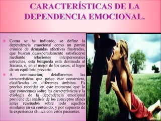  Como se ha indicado, se define la
dependencia emocional como un patrón
crónico de demandas afectivas frustradas,
que buscan desesperadamente satisfacerse
mediante relaciones interpersonales
estrechas, esta búsqueda está destinada al
fracaso, o, en el mejor de los casos, al logro
de un equilibrio precario.
 A continuación, detallaremos las
características que posee este constructo,
clasificadas en diferentes ámbitos. Es
preciso recordar en este momento que lo
que conocemos sobre las características y la
etiología de la dependencia emocional
proviene del análisis de los conceptos afines
antes reseñados sobre todo aquéllos
similares en su contenido, y por supuesto de
la experiencia clínica con estos pacientes.
 