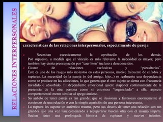 características de las relaciones interpersonales, especialmente de pareja
 Necesitan excesivamente la aprobación de los demás.
Por supuesto, a medida que el vínculo es más relevante la necesidad es mayor, pero
también hay cierta preocupación por “caer bien” incluso a desconocidos.
 Gustan de relaciones exclusivas y “parasitarias”.
Éste es uno de los rasgos más molestos en estas personas, motivo frecuente de enfados y
rupturas. La necesidad de la pareja (o del amigo, hijo...) es realmente una dependencia
como se produce en las adicciones, lo que genera que el otro sujeto se sienta con frecuencia
invadido o absorbido. El dependiente emocional quiere disponer continuamente de la
presencia de la otra persona como si estuviera “enganchado” a ella, aspecto
comportamental mente similar al apego ansioso.
 Su anhelo de tener pareja es tan grande, que se ilusionan y fantasean enormemente al
comienzo de una relación o con la simple aparición de una persona interesante.
 La ruptura les supone un auténtico trauma, pero sus deseos de tener una relación son tan
grandes que una vez han comenzado a recuperarse buscan otra con el mismo ímpetu.
Suelen tener una prolongada historia de rupturas y nuevos intentos.
 