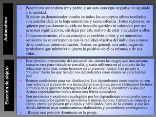 AutoestimaEleccióndeobjeto  Poseen una autoestima muy pobre, y un auto concepto negativo no ajustado
a la realidad.
Si existe un denominador común en todos los conceptos afines reseñados
con anterioridad, es la baja autoestima y autoconfianza . Estos sujetos no se
quieren porque durante su vida no han sido queridos ni valorados por sus
personas significativas, sin dejar por este motivo de estar vinculados a ellas.
 Consecuentemente, el auto concepto es también pobre, y en numerosas
ocasiones no se corresponde con la realidad objetiva del individuo a causa
de su continua minusvaloración. Tienen, en general, una autoimagen de
perdedores que minimiza o ignora lo positivo de ellos mismos y de sus
vidas.
 Este término, proveniente del psicoanálisis, denota los rasgos que una persona
busca en otra para vincularse con ella, y suele utilizarse en el contexto de las
relaciones amorosas, como haremos en el presente trabajo. Las parejas u
“objetos” hacia los que tienden los dependientes emocionales se caracterizan
por:
 Reúnen condiciones para ser idealizados. Los dependientes emocionales no son
muy selectivos a causa de sus necesidades acuciantes, pero si rastreamos factores
comunes en la aparente heterogeneidad de sus objetos, encontramos uno que
destaca especialmente: todos tienen una férrea autoestima
 Son narcisistas y explotadores,elegidos por los dependientes emocionales son en
muchas ocasiones ególatras, narcisistas y manipuladores. Carecen de empatía y
afecto, creen que poseen privilegios y habilidades fuera de lo común, y que los
demás deberían estar continuamente alabándoles y concediendo prerrogativas.
 . Buscan una posición dominante en la pareja
 