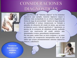 Trastorno
depresivo con
síntomas
atípicos.
La especificación de “síntomas atípicos” en los trastornos
depresivos (por ejemplo, trastorno depresivo mayor o
distimia) viene acompañada de un criterio diagnóstico en
forma de rasgo de personalidad: “patrón de larga duración
de sensibilidad al rechazo interpersonal, no limitado a
episodios de alteración del estado de ánimo, que provoca
un deterioro social o laboral significativo”. Igualmente, se
precisa de la existencia de anhedonía parcial, pudiendo
ocurrir una reactivación del estado anímico ante
determinados eventos, generalmente interpersonales.
Por otra parte, suelen tener un inicio temprano y un curso
más crónico sin recuperación interepisódica total, lo que
indica que existen permanentemente síntomas depresivos
clínicos y subclínicos.
 