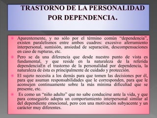  Aparentemente, y no sólo por el término común “dependencia”,
existen paralelismos entre ambos cuadros: excesivo aferramiento
interpersonal, sumisión, ansiedad de separación, descompensaciones
en caso de rupturas, etc.
 Pero se da una diferencia que desde nuestro punto de vista es
fundamental, y que reside en la naturaleza de la referida
dependenciaEn el trastorno de la personalidad por dependencia, la
naturaleza de ésta es principalmente de cuidado y protección.
 El sujeto necesita a los demás para que tomen las decisiones por él,
para que asuman responsabilidades que le corresponden, para que le
aconsejen continuamente sobre la más mínima dificultad que se
presente, etc.
 Es como un “niño adulto” que no sabe conducirse ante la vida, y que
para conseguirlo adopta un comportamiento interpersonal similar al
del dependiente emocional, pero con una motivación subyacente y un
carácter muy diferentes.
 