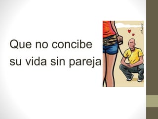 Que no concibe
su vida sin pareja.
 