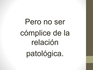 Pero no ser
cómplice de la
relación
patológica.
 