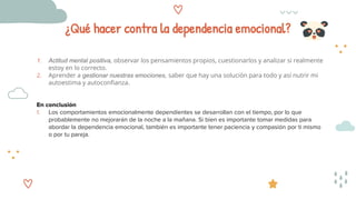 ¿Qué hacer contra la dependencia emocional?
1. Actitud mental positiva, observar los pensamientos propios, cuestionarlos y analizar si realmente
estoy en lo correcto.
2. Aprender a gestionar nuestras emociones, saber que hay una solución para todo y así nutrir mi
autoestima y autoconfianza.
En conclusión
1. Los comportamientos emocionalmente dependientes se desarrollan con el tiempo, por lo que
probablemente no mejorarán de la noche a la mañana. Si bien es importante tomar medidas para
abordar la dependencia emocional, también es importante tener paciencia y compasión por ti mismo
o por tu pareja.
 