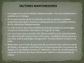 ● Los rasgos de la personalidad (disfuncionales o no) son consistentes y
estables en el tiempo.
● El mantenimiento de la vinculación no sólo se produce a edades
tempranas sino que se renueva continuamente en el establecimiento
de las relaciones interpersonales.
● Lo más usual es que estas tendencias interpersonales se mantengan
con pocas variaciones relevantes a lo largo de la vida.
● Las reacciones más normales del objeto también están interiorizadas.
La reiteración de interacciones reforzará y consolidará dichas pautas y
con ellas toda la patología subsiguiente. Fortalecimiento recíproco de
roles.
● Relaciones con el resto de personas de su entorno más comunes serán
de huída o desagrado motivados por la baja autoestima, la ausencia de
alegría o la necesidad extrema de adhesión; o bien de escucha pasiva a
causa de la fijación del dependiente por referirse continuamente al
objeto.
FACTORES MANTENEDORES
 