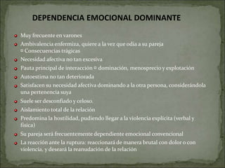 Muy frecuente en varones
Ambivalencia enfermiza, quiere a la vez que odia a su pareja
Consecuencias trágicas
Necesidad afectiva no tan excesiva
Pauta principal de interacción dominación, menosprecio y explotación
Autoestima no tan deteriorada
Satisfacen su necesidad afectiva dominando a la otra persona, considerándola
una pertenencia suya
Suele ser desconfiado y celoso.
Aislamiento total de la relación
Predomina la hostilidad, pudiendo llegar a la violencia explícita (verbal y
física)
Su pareja será frecuentemente dependiente emocional convencional
La reacción ante la ruptura: reaccionará de manera brutal con dolor o con
violencia, y deseará la reanudación de la relación
DEPENDENCIA EMOCIONAL DOMINANTE
 