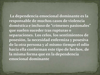 La dependencia emocional dominante es la
responsable de muchos casos de violencia
doméstica e incluso de “crímenes pasionales”
que suelen suceder tras rupturas o
separaciones. Los celos, los sentimientos de
posesión, la necesidad enfermiza y posesiva
de la otra persona y al mismo tiempo el odio
hacia ella conforman este tipo de hechos, de
la misma forma que en la dependencia
emocional dominante
 